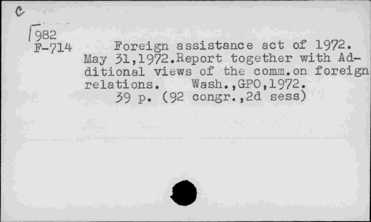 ﻿O'
f982 F-714
Foreign, assistance act of 1972. May 51,1972.Report together with Additional views of the comm.on foreign relations. Wash.,GPO,1972.
59 p. (92 congr.,2d sess)